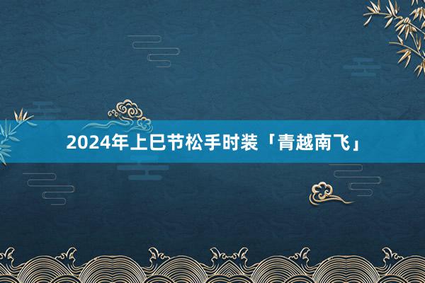 2024年上巳节松手时装「青越南飞」